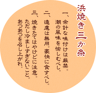 浜焼き三ヵ条
1. 余計な味付けは厳禁。潮の風味を愉しむべし。
2. 遠慮は無用。豪快に食すべし。
3. 焼きたてはやけどに注意。ただし冷ましすぎないこと。あつあつを召し上がれ。