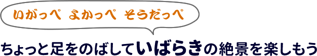 いがっぺ　よかっぺ　そうだっぺ
ちょっと足をのばしていばらきの絶景を楽しもう